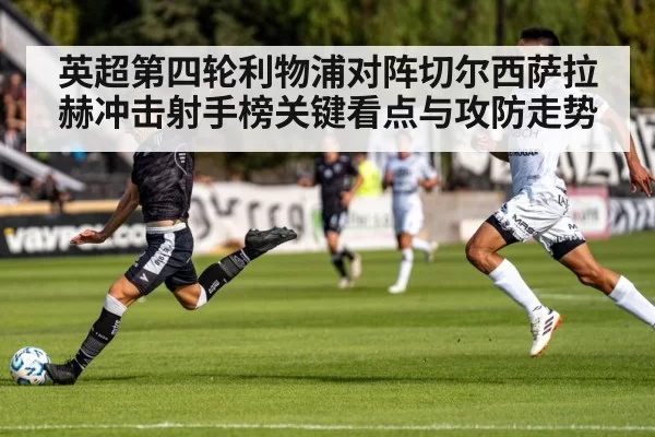 英超第四轮利物浦对阵切尔西萨拉赫冲击射手榜关键看点与攻防走势